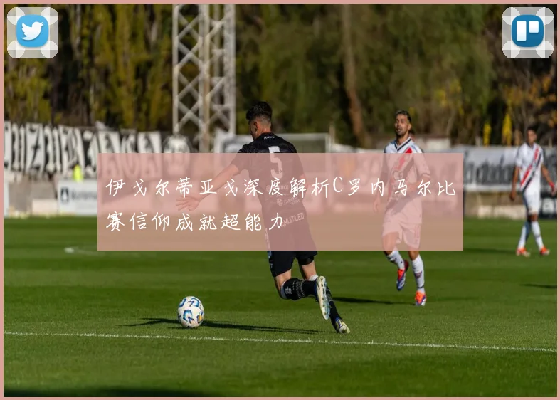 伊戈尔蒂亚戈深度解析C罗内马尔比赛信仰成就超能力