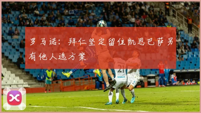 罗马诺：拜仁坚定留住凯恩巴萨另有他人选方案