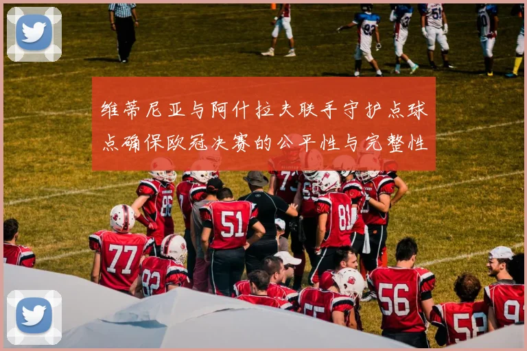 维蒂尼亚与阿什拉夫联手守护点球点确保欧冠决赛的公平性与完整性