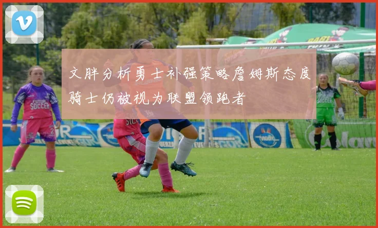 文胖分析勇士补强策略詹姆斯态度骑士仍被视为联盟领跑者