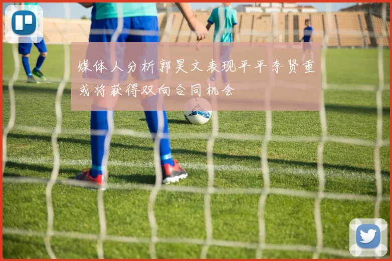 媒体人分析郭昊文表现平平李贤重或将获得双向合同机会