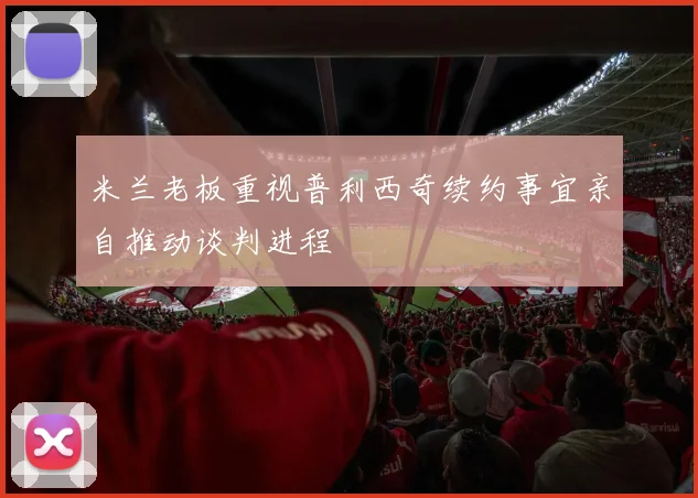 米兰老板重视普利西奇续约事宜亲自推动谈判进程