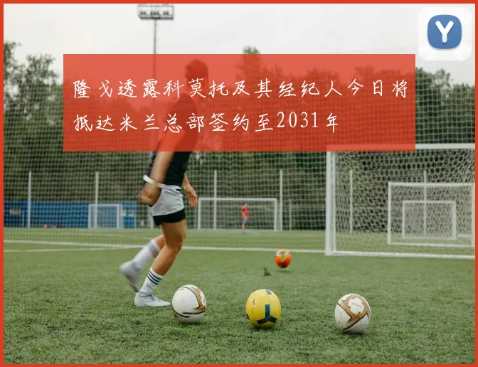 隆戈透露科莫托及其经纪人今日将抵达米兰总部签约至2031年