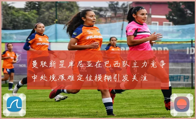 曼联新星库尼亚在巴西队主力竞争中处境艰难定位模糊引发关注