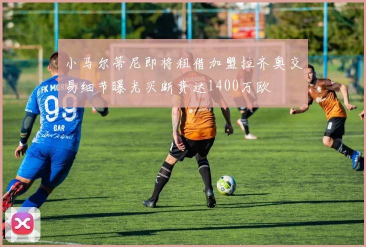 小马尔蒂尼即将租借加盟拉齐奥交易细节曝光买断费达1400万欧