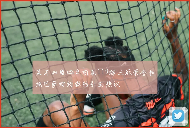 莱万加盟四年斩获119球三冠荣誉拒绝巴萨续约邀约引发热议