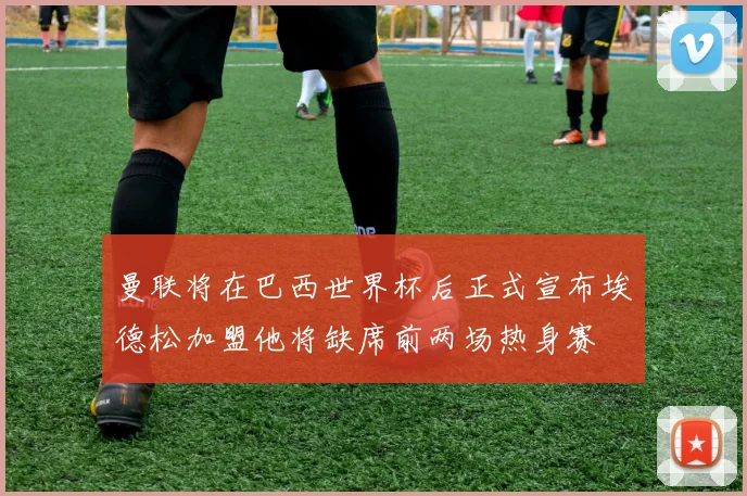 曼联将在巴西世界杯后正式宣布埃德松加盟他将缺席前两场热身赛
