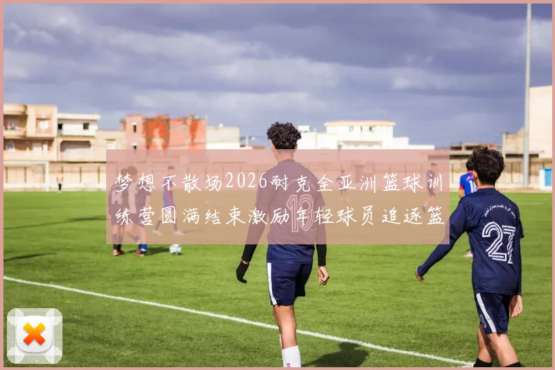 梦想不散场2026耐克全亚洲篮球训练营圆满结束激励年轻球员追逐篮球梦想