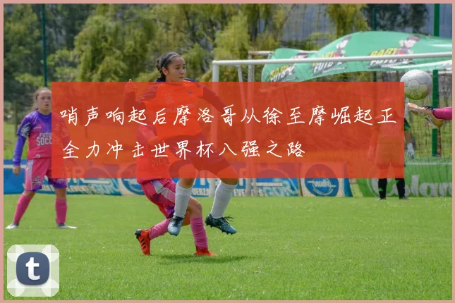 哨声响起后摩洛哥从徐至摩崛起正全力冲击世界杯八强之路