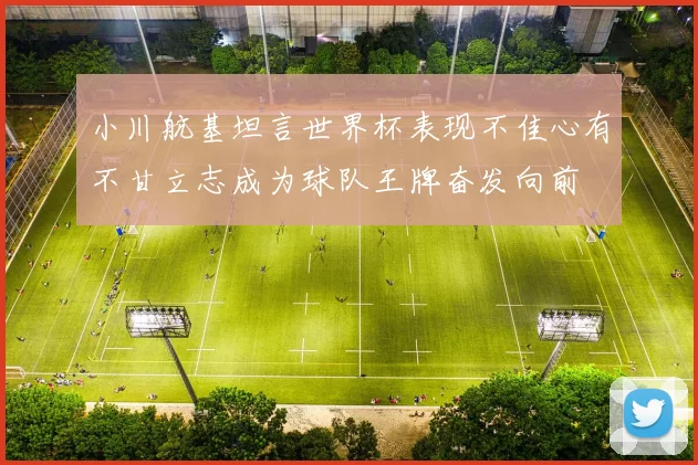 小川航基坦言世界杯表现不佳心有不甘立志成为球队王牌奋发向前