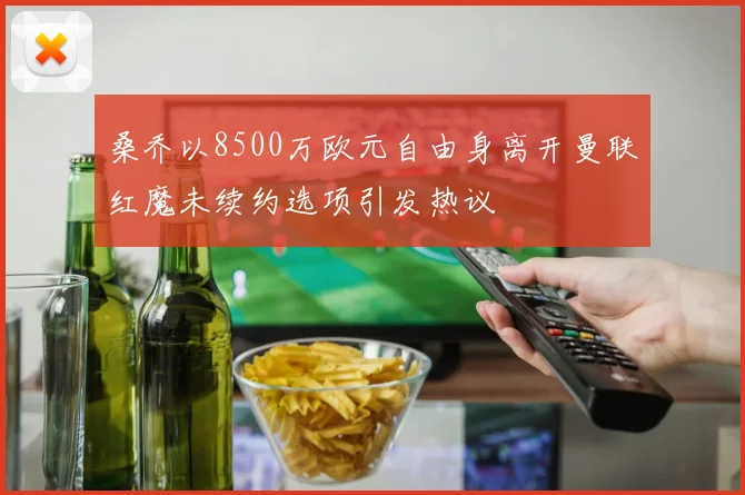 桑乔以8500万欧元自由身离开曼联红魔未续约选项引发热议