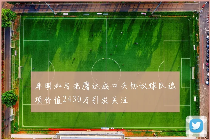 库明加与老鹰达成口头协议球队选项价值2430万引发关注