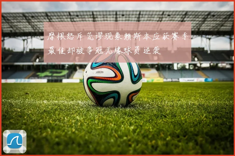 摩根怒斥荒谬现象赖斯本应获赛季最佳却被争冠无缘球员逆袭