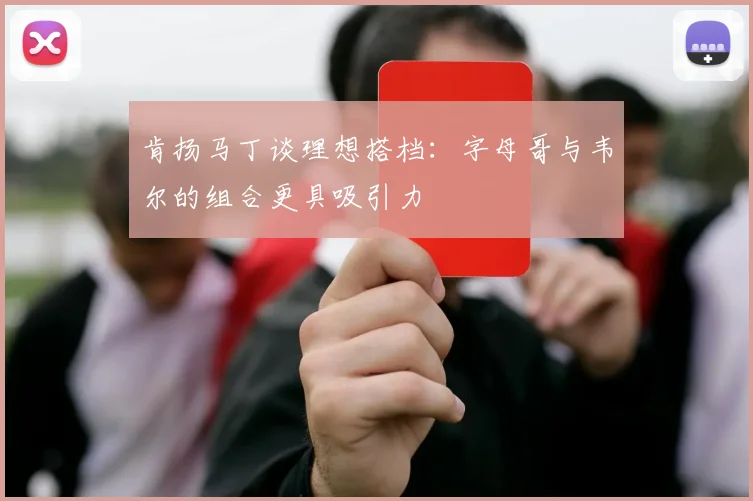 肯扬马丁谈理想搭档：字母哥与韦尔的组合更具吸引力