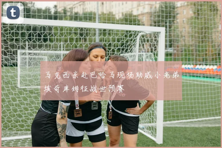 马克西亲赴巴哈马现场助威小老弟埃奇库姆征战世预赛