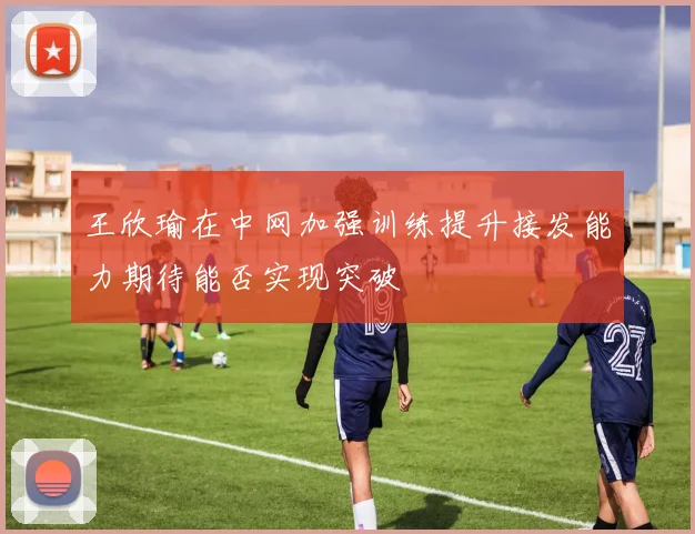 王欣瑜在中网加强训练提升接发能力期待能否实现突破