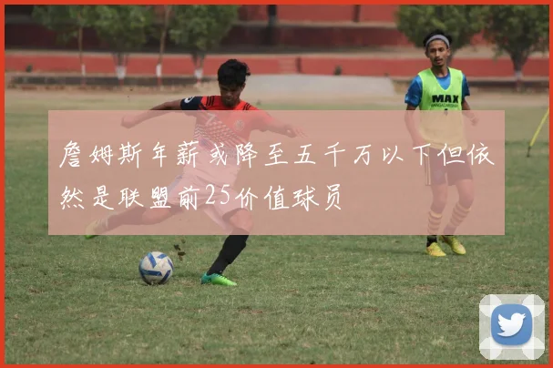 詹姆斯年薪或降至五千万以下但依然是联盟前25价值球员