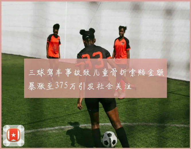 三球驾车事故致儿童骨折索赔金额暴涨至375万引发社会关注