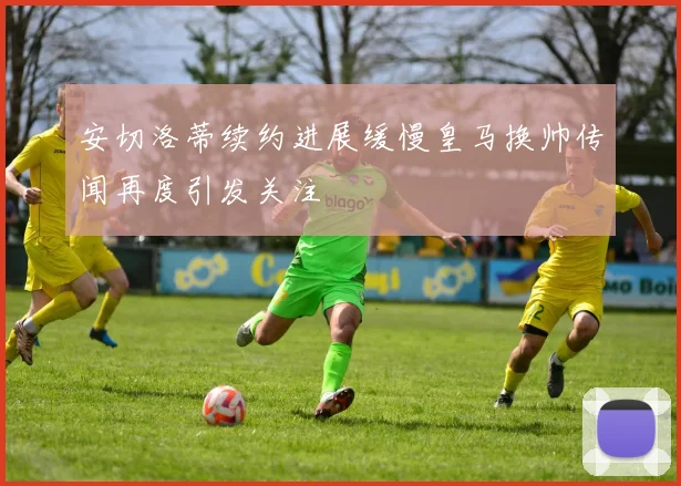 安切洛蒂续约进展缓慢皇马换帅传闻再度引发关注