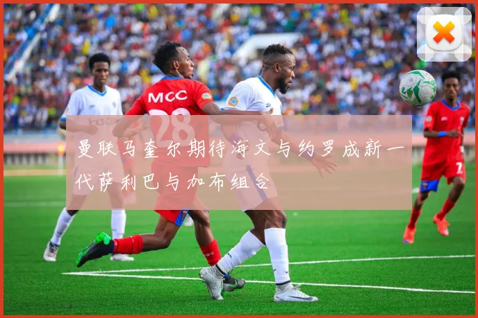 曼联马奎尔期待海文与约罗成新一代萨利巴与加布组合