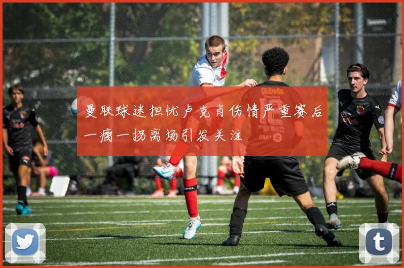曼联球迷担忧卢克肖伤情严重赛后一瘸一拐离场引发关注