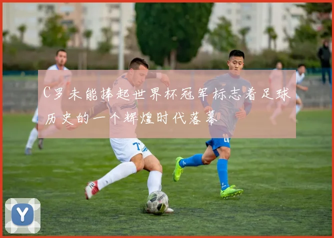 C罗未能捧起世界杯冠军标志着足球历史的一个辉煌时代落幕