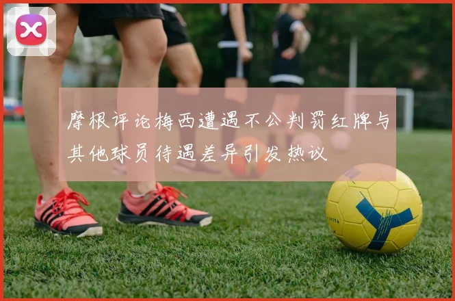 摩根评论梅西遭遇不公判罚红牌与其他球员待遇差异引发热议