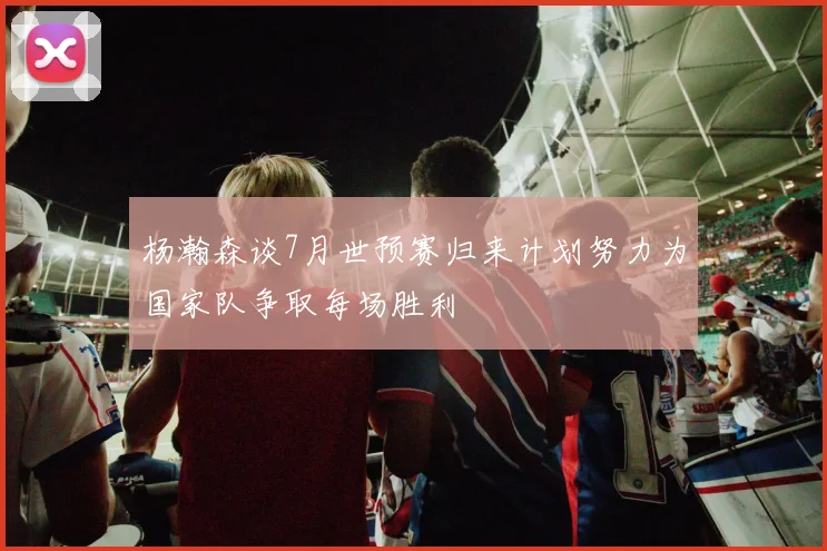 杨瀚森谈7月世预赛归来计划努力为国家队争取每场胜利