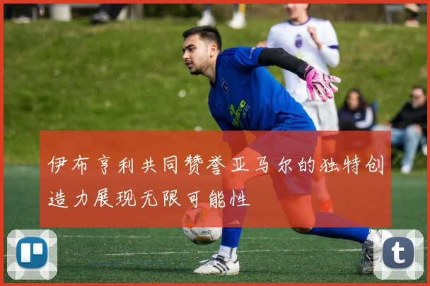 伊布亨利共同赞誉亚马尔的独特创造力展现无限可能性