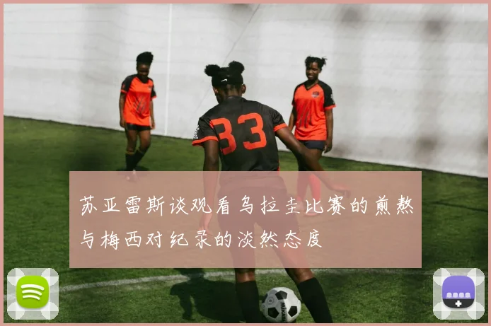 苏亚雷斯谈观看乌拉圭比赛的煎熬与梅西对纪录的淡然态度